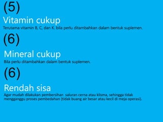 Rendah sisa
Agar mudah dilakukan pembersihan saluran cerna atau klisma, sehingga tidak
mengganggu proses pembedahan (tidak buang air besar atau kecil di meja operasi).
(5)
Vitamin cukup
Terutama vitamin B, C, dan K. bila perlu ditambahkan dalam bentuk suplemen.
(6)
Mineral cukup
Bila perlu ditambahkan dalam bentuk suplemen.
(6)
 