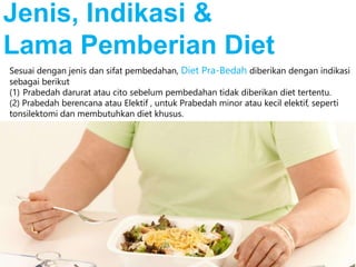 Sesuai dengan jenis dan sifat pembedahan, Diet Pra-Bedah diberikan dengan indikasi
sebagai berikut
(1) Prabedah darurat atau cito sebelum pembedahan tidak diberikan diet tertentu.
(2) Prabedah berencana atau Elektif , untuk Prabedah minor atau kecil elektif, seperti
tonsilektomi dan membutuhkan diet khusus.
Jenis, Indikasi &
Lama Pemberian Diet
 