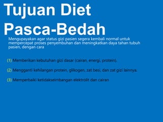 (1) Memberikan kebutuhan gizi dasar (cairan, energi, protein).
(2) Mengganti kehilangan protein, glikogen, zat besi, dan zat gizi lainnya.
(3) Memperbaiki ketidakseimbangan elektrolit dan cairan
Tujuan Diet
Pasca-BedahMengupayakan agar status gizi pasien segera kembali normal untuk
mempercepat proses penyembuhan dan meningkatkan daya tahan tubuh
pasien, dengan cara
 