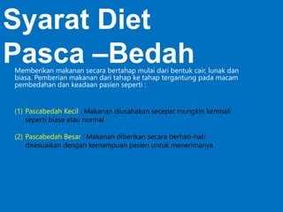 (1) Pascabedah Kecil : Makanan diusahakan secepat mungkin kembali
seperti biasa atau normal
(2) Pascabedah Besar : Makanan diberikan secara berhati-hati
disesuaikan dengan kemampuan pasien untuk menerimanya
Syarat Diet
Pasca –BedahMemberikan makanan secara bertahap mulai dari bentuk cair, lunak dan
biasa. Pemberian makanan dari tahap ke tahap tergantung pada macam
pembedahan dan keadaan pasien seperti :
 
