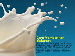 diberikan dalam bentuk cair kental, berupa
kaldu jernih, sirup, sari buah, sup, susu, dan
pudding rata-rata 8-10 kali sehari selama
pasien tidak tidur. Jumlah cairan yang
diberikan tergantung keadaan dan kondisi
pasien
Cara Memberikan
Makanan
 