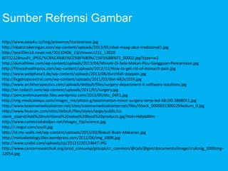 Sumber Refrensi Gambar
http://www.easy4u.cz/img/prevence/tlustestrevo.jpg
http://obatstrokeringan.com/wp-content/uploads/2013/01/obat-maag-akut-tradisional1.jpg
http://postfiles14.naver.net/20110406_13/chiwoo1211_13020
60732328nuuFc_JPEG/%C8%C4%B5%CE%BF%B0%C1%F5%BB%F3_00002.jpg?type=w2
http://duniafitnes.com/wp-content/uploads/2013/04/Minum-Di-Sela-Makan-Picu-Gangguan-Pencernaan.jpg
http://fitnesshealthpros.com/wp-content/uploads/2012/11/How-to-get-rid-of-stomach-pain.jpg
http://www.webphase3.de/wp-content/uploads/2013/08/durchfall-stoppen.jpg
http://hcgdropscentral.com/wp-content/uploads/2011/03/diet-682x1024.jpg
http://www.archtherapeutics.com/uploads/default/files/surgery-department-it-software-solutions.jpg
http://en.tedaich.com/wp-content/uploads/2011/01/surgery.jpg
http://pencerahnusaende.files.wordpress.com/2013/05/dsc_0451.jpg
http://img.medicalexpo.com/images_me/photo-g/examination-minor-surgery-lamp-led-68190-3868051.jpg
http://www.texomamedicalcenter.net/sites/texomamedicalcenter.net/files/iStock_000003130022Medium_0.jpg
http://www.feyecon.com/sites/default/files/styles/large/public/co
ntent_staand/Add%20nutritional%20value%20food%20products.jpg?itok=HdlpbBXm
http://www.rumeursdabidjan.net/images_ftp/science.jpg
http://i.imgur.com/zoy3l.jpg
http://id.my-walls.net/wp-content/uploads/2013/03/Biskuit-Buah-Makanan.jpg
http://metodietology.files.wordpress.com/2012/06/img_6898.jpg
http://www.szxdyl.com/uploads/cp/20121220124647.JPG
http://www.cancerresearchuk.org/prod_consump/groups/cr_common/@cah/@gen/documents/image/crukmig_1000img-
12054.jpg
 