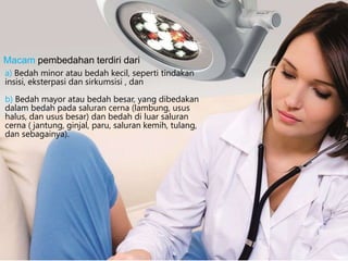 a) Bedah minor atau bedah kecil, seperti tindakan
insisi, eksterpasi dan sirkumsisi , dan
b) Bedah mayor atau bedah besar, yang dibedakan
dalam bedah pada saluran cerna (lambung, usus
halus, dan usus besar) dan bedah di luar saluran
cerna ( jantung, ginjal, paru, saluran kemih, tulang,
dan sebagainya).
Macam pembedahan terdiri dari
 