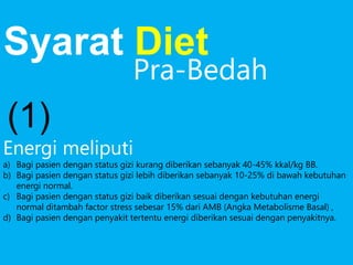 Energi meliputi
a) Bagi pasien dengan status gizi kurang diberikan sebanyak 40-45% kkal/kg BB.
b) Bagi pasien dengan status gizi lebih diberikan sebanyak 10-25% di bawah kebutuhan
energi normal.
c) Bagi pasien dengan status gizi baik diberikan sesuai dengan kebutuhan energi
normal ditambah factor stress sebesar 15% dari AMB (Angka Metabolisme Basal) ,
d) Bagi pasien dengan penyakit tertentu energi diberikan sesuai dengan penyakitnya.
Syarat Diet
Pra-Bedah
(1)
 