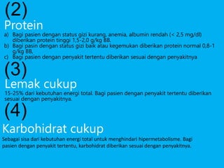 Karbohidrat cukup
Sebagai sisa dari kebutuhan energi total untuk menghindari hipermetabolisme. Bagi
pasien dengan penyakit tertentu, karbohidrat diberikan sesuai dengan penyakitnya.
(2)
Protein
a) Bagi pasien dengan status gizi kurang, anemia, albumin rendah (< 2,5 mg/dl)
diberikan protein tinggi 1,5-2,0 g/kg BB.
b) Bagi pasin dengan status gizi baik atau kegemukan diberikan protein normal 0,8-1
g/kg BB,
c) Bagi pasien dengan penyakit tertentu diberikan sesuai dengan penyakitnya
(3)
Lemak cukup
15-25% dari kebutuhan energi total. Bagi pasien dengan penyakit tertentu diberikan
sesuai dengan penyakitnya.
(4)
 