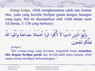 Tahap ketiga, Allah mengharamkan salah satu bentuk
riba, yaitu yang bersifat berlipat ganda dengan larangan
yang tegas. Hal ini disampaikan oleh Allah dalam surat
Ali Imran, 3: 130 yang berbunyi:


َ‫يَاأَيُّهَا ا َّلذِينَ ءَامَنُوا لَ َتأْكُلُوا الرِّبَا أَضْعَافًا مُضَاعَفَةً وَاتَّقُوا اللَّه‬
                                                                          .َ‫لَعَلَّكمْ ُتفْ ِلحُون‬
                                                                                               ُ
    Artinya:
    “Hai orang-orang yang beriman, janganlah kamu memakan
riba dengan berlipat ganda dan bertakwalah kamu kepada Allah
supaya kamu mendapat keberuntungan.”

   RIBA DALAM                     DISELENGGARAKAN OLEH
   KOPERASI                       PUSKOPPONTREN CIMAHI                                    12
 