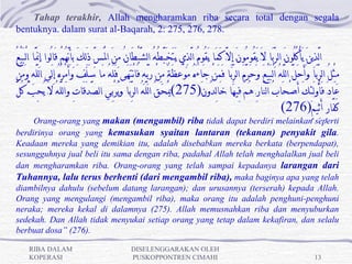 Tahap terakhir, Allah mengharamkan riba secara total dengan segala
bentuknya. dalam surat al-Baqarah, 2: 275, 276, 278.

ُ‫الَّذِينَِ يَأكُلُونَِ الرِّبَِا ِلَِ َيقُومُونَِ إِلَِّ كَمَِا ِيَقُومُِ الَّذِي ِيَتَخَبَّطُِهُِ الشيْطَانُِ مِنَِ الَِْسِّ ذَلِكَِ بِأنَّهُِمِْ قَالُوا ِإِنََِّا ِالْبَيْع‬
                                                                            َّ                                                                                               ْ
 ْ‫مِثِْلُِ الرِّبَِِا ِوَ َأحَلَِّ اللَِّهُِ الْبَيِْعَِ وحَرَِّمَِ الرِّبَِِا ِفَمَِنِْ جَاءَِهُِ مَوْعِظَِةٌِ مِنِْ رَبِّهِ فَانْتَهَِِى ِفَلَِهُِ مَِِا ِسَِلَفَِ وَأَمْرُِهُِ إلَِِى ِاللَِّهِ وَمَن‬
                                                                                                                                                َ
  َّ‫عَادَِ فَأو َلئِكَِ أَِصْحَابُِ النَّارِ هُِمِْ فِيهَِا ِخَالِدُونَِ)572(يَْحَِقُِ اللَِّهُِ الرِّبَِِا ِويُرْبِِي ِالصَِّدَقَاتِ وَاللَِّهُِ لَِ يُحِبُِّ كُل‬
                                                               َ                                                                                                                            ُ
                                                                                                                                                                 (276)ٍ‫كفَّار أَثِيم‬           ٍ َ
     Orang-orang yang makan (mengambil) riba tidak dapat berdiri melainkan seperti
berdirinya orang yang kemasukan syaitan lantaran (tekanan) penyakit gila.
Keadaan mereka yang demikian itu, adalah disebabkan mereka berkata (berpendapat),
sesungguhnya jual beli itu sama dengan riba, padahal Allah telah menghalalkan jual beli
dan mengharamkan riba. Orang-orang yang telah sampai kepadanya larangan dari
Tuhannya, lalu terus berhenti (dari mengambil riba), maka baginya apa yang telah
diambilnya dahulu (sebelum datang larangan); dan urusannya (terserah) kepada Allah.
Orang yang mengulangi (mengambil riba), maka orang itu adalah penghuni-penghuni
neraka; mereka kekal di dalamnya (275). Allah memusnahkan riba dan menyuburkan
sedekah. Dan Allah tidak menyukai setiap orang yang tetap dalam kekafiran, dan selalu
berbuat dosa” (276).

       RIBA DALAM                                                      DISELENGGARAKAN OLEH
       KOPERASI                                                        PUSKOPPONTREN CIMAHI                                                                                             13
 