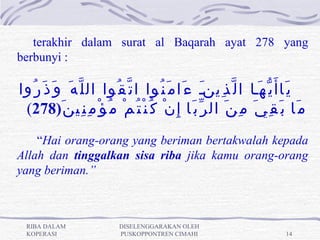 terakhir dalam surat al Baqarah ayat 278 yang
berbunyi :

‫ي َاأ َ ي ّ ه َنا ا ل ّ ذ ِينن ء َا م َ ن ُوا ا ت ّ ق ُوا ال ل ّ ه َ و َ ذ َ ر ُوا‬
                                                         َ
 (278)َ ‫م َا ب َ ق ِ ي َ م ِ ن َ ال ر ّ ب َا إ ِ ن ْ ك ُ ن ْ ت ُ م ْ م ُ ؤ ْ م ِ ن ِي ن‬
    “Hai orang-orang yang beriman bertakwalah kepada
Allah dan tinggalkan sisa riba jika kamu orang-orang
yang beriman.”



  RIBA DALAM                  DISELENGGARAKAN OLEH
  KOPERASI                    PUSKOPPONTREN CIMAHI                               14
 