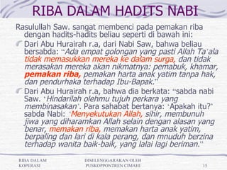 RIBA DALAM HADITS NABI
Rasulullah Saw. sangat membenci pada pemakan riba
  dengan hadits-hadits beliau seperti di bawah ini:
  Dari Abu Hurairah r.a, dari Nabi Saw, bahwa beliau
  bersabda: “Ada empat golongan yang pasti Allah Ta’ala
  tidak memasukkan mereka ke dalam surga, dan tidak
  merasakan mereka akan nikmatnya: pemabuk, khamar,
  pemakan riba, pemakan harta anak yatim tanpa hak,
  dan pendurhaka terhadap Ibu-Bapak.”
  Dari Abu Hurairah r.a, bahwa dia berkata: “sabda nabi
  Saw. ‘Hindarilah olehmu tujuh perkara yang
  membinasakan’. Para sahabat bertanya: ‘Apakah itu?’
  sabda Nabi: ‘Menyekutukan Allah, sihir, membunuh
  jiwa yang diharamkan Allah selain dengan alasan yang
  benar, memakan riba, memakan harta anak yatim,
  berpaling dan lari di kala perang, dan mnuduh berzina
  terhadap wanita baik-baik, yang lalai lagi beriman.”
RIBA DALAM        DISELENGGARAKAN OLEH
KOPERASI          PUSKOPPONTREN CIMAHI            15
 