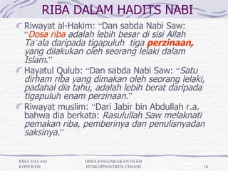 RIBA DALAM HADITS NABI
 Riwayat al-Hakim: “Dan sabda Nabi Saw:
 “Dosa riba adalah lebih besar di sisi Allah
 Ta’ala daripada tigapuluh tiga perzinaan,
 yang dilakukan oleh seorang lelaki dalam
 Islam.”
 Hayatul Qulub: “Dan sabda Nabi Saw: “Satu
 dirham riba yang dimakan oleh seorang lelaki,
 padahal dia tahu, adalah lebih berat daripada
 tigapuluh enam perzinaan.”
 Riwayat muslim: “Dari Jabir bin Abdullah r.a.
 bahwa dia berkata: Rasulullah Saw melaknati
 pemakan riba, pemberinya dan penulisnyadan
 saksinya.”

RIBA DALAM      DISELENGGARAKAN OLEH
KOPERASI        PUSKOPPONTREN CIMAHI         16
 