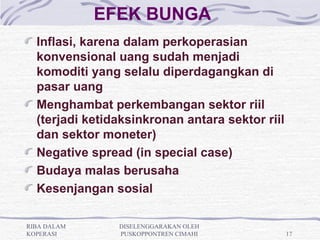 EFEK BUNGA
  Inflasi, karena dalam perkoperasian
  konvensional uang sudah menjadi
  komoditi yang selalu diperdagangkan di
  pasar uang
  Menghambat perkembangan sektor riil
  (terjadi ketidaksinkronan antara sektor riil
  dan sektor moneter)
  Negative spread (in special case)
  Budaya malas berusaha
  Kesenjangan sosial

RIBA DALAM      DISELENGGARAKAN OLEH
KOPERASI        PUSKOPPONTREN CIMAHI             17
 