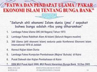 “Seluruh ahli ekonomi Islam dunia ijma’ / sepakat
        bahwa bunga adalah riba yang diharamkan”
1.   Lembaga Fatwa Ulama OKI (44 Negara) Tahun 1973
2.   Lembaga Fatwa Rabithah Alam Al-Islami (Seluruh Negara muslim)
3.   300 Ulama (ahli ekonomi Islam) sedunia pada Konferensi Ekonomi Islam
     International 1976 di Jeddah
4.   Konsul Kajian Islam Dunia
5.   Lembaga Fatwa Kumpulan Pembahasan (Majma’ Buhuts) di Kairo
6.   Pusat Dakwah dan Kajian Pembahasan di Kairo
7.   DSN MUI Pusat April 2000, MUI Resmi Haramkan Bunga Bank 16 Des 2003
 RIBA DALAM                DISELENGGARAKAN OLEH
 KOPERASI                  PUSKOPPONTREN CIMAHI                      18
 