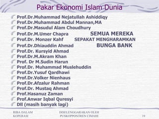 Pakar Ekonomi Islam Dunia
 Prof.Dr.Muhammad Nejatullah Ashiddiqy
 Prof.Dr.Muhammad Abdul Mannan,MA
 Prof.Dr.Masudul Alam Choudhury
 Prof.Dr.M.Umer Chapra         SEMUA MEREKA
 Prof.Dr. Monzer Kahf     SEPAKAT MENGHARAMKAN
 Prof.Dr.Dhiauddin Ahmad          BUNGA BANK
 Prof.Dr. Kursyid Ahmad
 Prof.Dr.M.Akram Khan
 Prof. Dr M.Sudin Harun
 Prof.Dr. Muhammad Muslehuddin
 Prof.Dr.Yusuf Qardhawi
 Prof.Dr.Volker Nienhaus
 Prof.Dr.Afzalur Rahman
 Prof.Dr. Mustaq Ahmad
 Prof.Hasanuz Zaman
 Prof.Anwar Iqbal Quresyi
 Dll (masih banyak lagi)
RIBA DALAM         DISELENGGARAKAN OLEH
KOPERASI           PUSKOPPONTREN CIMAHI          19
 