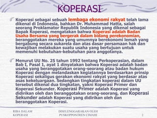 KOPERASI
 Koperasi sebagai sebuah lembaga ekonomi rakyat telah lama
 dikenal di Indonesia, bahkan Dr. Muhammad Hatta, salah
 seorang Proklamator Republik Indonesia yang dikenal sebagai
 Bapak Koperasi, mengatakan bahwa Koperasi adalah Badan
 Usaha Bersama yang bergerak dalam bidang perekonomian,
 beranggotakan mereka yang umumnya berekonomi lemah yang
 bergabung secara sukarela dan atas dasar persamaan hak dan
 kewajiban melakukan suatu usaha yang bertujuan untuk
 memenuhi kebutuhan-kebutuhan para anggotanya.

 Menurut UU No. 25 tahun 1992 tentang Perkoperasian, dalam
 Bab I, Pasal 1, ayat 1 dinyatakan bahwa Koperasi adalah badan
 usaha yang beranggotakan orang-seorang atau badan hukum
 Koperasi dengan melandaskan kegiatannya berdasarkan prinsip
 Koperasi sekaligus gerakan ekonomi rakyat yang berdasar atas
 asas kekeluargaan. Sedangkan tingkatan koperasi dalam UU
 tersebut dikenal dua tingkatan, yakni Koperasi Primer dan
 Koperasi Sekunder. Koperasi Primer adalah Koperasi yang
 didirikan oleh dan beranggotakan orang-seorang, dan Koperasi
 Sekunder adalah Koperasi yang didirikan oleh dan
 beranggotakan Koperasi.
  
RIBA DALAM          DISELENGGARAKAN OLEH
KOPERASI            PUSKOPPONTREN CIMAHI                  2
 