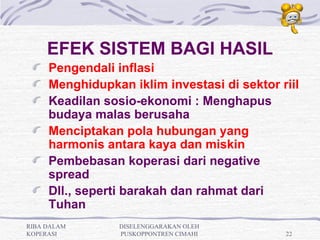 EFEK SISTEM BAGI HASIL
     Pengendali inflasi
     Menghidupkan iklim investasi di sektor riil
     Keadilan sosio-ekonomi : Menghapus
     budaya malas berusaha
     Menciptakan pola hubungan yang
     harmonis antara kaya dan miskin
     Pembebasan koperasi dari negative
     spread
     Dll., seperti barakah dan rahmat dari
     Tuhan
RIBA DALAM       DISELENGGARAKAN OLEH
KOPERASI         PUSKOPPONTREN CIMAHI        22
 