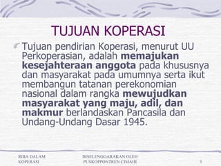 TUJUAN KOPERASI
 Tujuan pendirian Koperasi, menurut UU
 Perkoperasian, adalah memajukan
 kesejahteraan anggota pada khususnya
 dan masyarakat pada umumnya serta ikut
 membangun tatanan perekonomian
 nasional dalam rangka mewujudkan
 masyarakat yang maju, adil, dan
 makmur berlandaskan Pancasila dan
 Undang-Undang Dasar 1945.


RIBA DALAM       DISELENGGARAKAN OLEH
KOPERASI         PUSKOPPONTREN CIMAHI   3
 