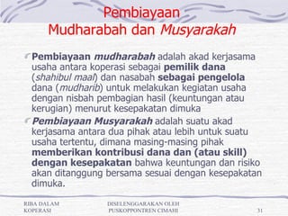 Pembiayaan
      Mudharabah dan Musyarakah
  Pembiayaan mudharabah adalah akad kerjasama
  usaha antara koperasi sebagai pemilik dana
  (shahibul maal) dan nasabah sebagai pengelola
  dana (mudharib) untuk melakukan kegiatan usaha
  dengan nisbah pembagian hasil (keuntungan atau
  kerugian) menurut kesepakatan dimuka
  Pembiayaan Musyarakah adalah suatu akad
  kerjasama antara dua pihak atau lebih untuk suatu
  usaha tertentu, dimana masing-masing pihak
  memberikan kontribusi dana dan (atau skill)
  dengan kesepakatan bahwa keuntungan dan risiko
  akan ditanggung bersama sesuai dengan kesepakatan
  dimuka.
RIBA DALAM        DISELENGGARAKAN OLEH
KOPERASI          PUSKOPPONTREN CIMAHI            31
 