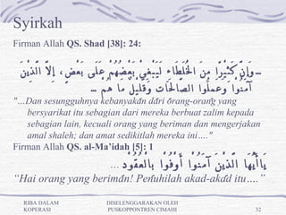 Syirkah
Firman Allah QS. Shad [38]: 24:

 َ‫… وَ إِ نَّ كَ ثِ يْ رًا مِ نَ ا لُْ لَ طَا ءِ لَ يَ بْ غِ يْ بَ عْ ضُ هُ مْ عَ لَى بَ عْ ضٍ، إِ لَّ ا لَّ ذِ يْ ن‬
                                 …ْ‫آ مَ نُ وْا وَ عَ مِ لُوا ال صَّا لَِا تِ وَ قَ لِ يْ لٌ مَا هُ م‬
"…Dan sesungguhnya kebanyakan dari orang-orang yang
   bersyarikat itu sebagian dari mereka berbuat zalim kepada
   sebagian lain, kecuali orang yang beriman dan mengerjakan
   amal shaleh; dan amat sedikitlah mereka ini…."
Firman Allah QS. al-Ma’idah [5]: 1
                                          …     ِ‫يَا أَ يُّ هَا ا لَّ ذِ يْ نَ آ مَ نُ وْا أَ وْ فُ وْا بِا لْ عُ قُ وْ د‬
“Hai orang yang beriman! Penuhilah akad-akad itu….”

  RIBA DALAM                             DISELENGGARAKAN OLEH
  KOPERASI                               PUSKOPPONTREN CIMAHI                                                       32
 