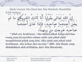 Hadis riwayat Abu Daud dari Abu Hurairah, Rasulullah
SAW berkata:

  ْ‫إِ نَّ الل هَ تَ عَا لَى يَ قُ وْ لُ:  أَ نَا ثَا لِ ثُ ال شَّ رِ يْ كَ يِْ مَا لَ م‬
            ‫يَ خُ نْ أَ حَ دُ هُ مَا صَا حِ بَ هُ، فَ إِ ذَا خَا نَ أَ حَ دُ هُ مَا‬
                                         .‫صَا حِ بَ هُ خَ رَ جْ تُ مِ نْ بَ يْ نِ هِ مَا‬
   “Allah swt. berfirman: ‘Aku adalah pihak ketiga dari dua
orang yang bersyarikat selama salah satu pihak tidak
mengkhianati pihak yang lain. Jika salah satu pihak telah
berkhianat, Aku keluar dari mereka.” (HR. Abu Daud, yang 
dishahihkan oleh al-Hakim, dari Abu Hurairah).


RIBA DALAM                   DISELENGGARAKAN OLEH
KOPERASI                     PUSKOPPONTREN CIMAHI                                  33
 