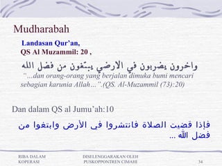 Mudharabah
  Landasan Qur’an, 
   

  QS Al Muzammil: 20 ,
      ‫واخرون يضربون في الرضي يبتغون من فضل الله‬
   “…dan orang-orang yang berjalan dimuka bumi mencari
  sebagian karunia Allah…”.(QS. Al-Muzammil (73):20)


Dan dalam QS al Jumu’ah:10
 ‫فإذا قضيت الصلة فانتشروا في الرض وابتغوا من‬
                                   ... ‫فضل ا‬

 RIBA DALAM         DISELENGGARAKAN OLEH
 KOPERASI           PUSKOPPONTREN CIMAHI                 34
 