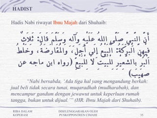 HADIST 
                                                                                                   
Hadis Nabi riwayat Ibnu Majah dari Shuhaib:


    ٌ‫أَ نَّ ال نَّ بِ يَّ صَ لَّى الل هُ عَ لَ يْ هِ وَآ لِ هِ وَ سَ لَّ مَ قَا لَ:  ثَ لَ ث‬
  ُ‫فِ يْ هِ نَّ ا لْ بَ رَ كَ ةُ:  اَ لْ بَ يْ عُ إِ لَى أَ جَ لٍ، وَا لُْ قَا رَ ضَ ةُ، وَ خَ لْ ط‬
   ‫ا لْ بُ رِّ بِال شَّ عِ يْ رِ لِ لْ بَ يْ تِ لَ لِ لْ بَ يْ عِ ) رواه ابن ماجه عن‬
                                                                               (‫صهيب‬
        “Nabi bersabda, ‘Ada tiga hal yang mengandung berkah:
jual beli tidak secara tunai, muqaradhah (mudharabah), dan
mencampur gandum dengan jewawut untuk keperluan rumah
tangga, bukan untuk dijual.’” (HR. Ibnu Majah dari Shuhaib). 

RIBA DALAM                      DISELENGGARAKAN OLEH
KOPERASI                        PUSKOPPONTREN CIMAHI                                        35
 