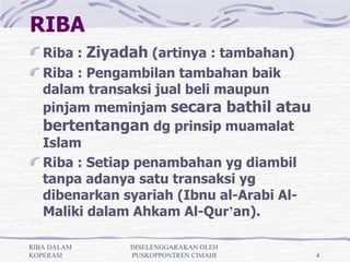 RIBA
   Riba : Ziyadah (artinya : tambahan)
   Riba : Pengambilan tambahan baik
   dalam transaksi jual beli maupun
   pinjam meminjam secara bathil atau
   bertentangan dg prinsip muamalat
   Islam
   Riba : Setiap penambahan yg diambil
   tanpa adanya satu transaksi yg
   dibenarkan syariah (Ibnu al-Arabi Al-
   Maliki dalam Ahkam Al-Qur’an).

RIBA DALAM     DISELENGGARAKAN OLEH
KOPERASI       PUSKOPPONTREN CIMAHI        4
 