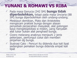 YUNANI & ROMAWI VS RIBA
   Pada masa Genucia (342 SM) bunga tidak
   diperbolehkan, tetapi pada masa Unciaria (88
   SM) bunga diperbolehkan oleh undang-undang.
   Meskipun demikian, Plato dan Aristoteles
   mengecam praktek bunga dengan alasan
   penyebab perpecahan masyakat, alat golongan
   kaya mengeksploitasi si miskin, uang hanyalah
   alat tukar bukan alat penghasil bunga.
   Cicero melarang anaknya menjauhi 2 jenis
   pekerjaan, pemungut cukai dan memberi
   pinjaman dg bunga.
   Ilustrasi Cato : Pencuri itu didenda dua kali lipat
   sedangkan pemakan bunga didenda empat kali
   lipat
RIBA DALAM        DISELENGGARAKAN OLEH
KOPERASI          PUSKOPPONTREN CIMAHI              6
 