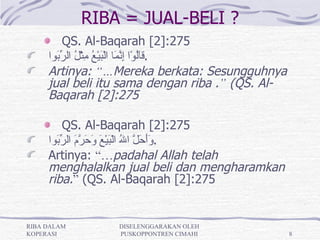 RIBA = JUAL-BELI ?
          QS. Al-Baqarah [2]:275
     ‫.قَُوْا ِ ّ َا الْ َيْ ُ ِثْ ُ ال ّ َوا‬
       ‫ال إنم ب ع م ل رب‬
     Artinya: “…Mereka berkata: Sesungguhnya
     jual beli itu sama dengan riba .” (QS. Al-
     Baqarah [2]:275

          QS. Al-Baqarah [2]:275
     ‫. ََ َ ّ ا ُ الْ َيْ َ َ َ ّ َ ال ّ َوا‬
       ‫وأحل ل ب ع وحرم رب‬
     Artinya: “…padahal Allah telah
     menghalalkan jual beli dan mengharamkan
     riba.” (QS. Al-Baqarah [2]:275


RIBA DALAM       DISELENGGARAKAN OLEH
KOPERASI         PUSKOPPONTREN CIMAHI             8
 