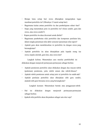 10
 Berapa lama setiap hari siswa diharapkan mengerjakan tugas
membuat portofolio itu? (Misalnya 15 menit setiap hari)
 Bagaimana kaitan antara portofolio itu dan pembelajaran sehari- hari?
 Siapa yang menentukan jenis isi portofolio itu? (Guru sendiri, guru dan
siswa, atau siswa sendiri?)
 Kapan portofolio itu akan dicermati untuk dinilai?
 Bagaimana pembobotan nilai portofolio dan komponen penilaian lain,
dalam rangka penentuan nilai akhir semester (penentuan nilai rapor)?
 Apakah guru akan mendiskusikan isi portofolio itu dengan siswa yang
bersangkutan?
 Apakah portofolio itu akan ditunjukkan pula kepada orang tua
siswa, kepala sekolah, guru lain, atau siswa lain?
Langkah kelima: Menentukan cara menilai portfolioHal ini
dilakukan dengan menjawab pertanyaan-pertanyaan sebagai berikut.
 Apakah penskoran portofolio akan dilakukan dengan dua macam rubrik
(pedoman) penskoran, yaitu rubrik umum dan rubrik khusus?
 Apakah rubrik penskoran untuk setiap jenis isi portofolio itu sudah ada?
 Apakah penilaian portofolio akan dikerjakan oleh guru sendiri,
ataukah oleh guru bersama siswa yang bersangkutan?
Langkah keenam: Menentukan bentuk atau penggunaan rubrik
 Hal ini dilakukan dengan menjawab pertanyaan-pertanyaan
sebagai berikut.
 Apakah nilai portfolio akan dinyatakan sebagai satu skor saja?
 