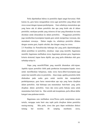 11
Perlu diperhatikan bahwa isi portofolio dapat sangat bervariasi. Oleh
karena itu, guru harus mengarahkan siswa agar portofolio yang dibuat oleh
siswa sesuai dengan tujuaan pembelajaran. Guru sebaiknya menentukan apa
yang harus ada di dalam portofolio dan apa yang boleh ada di dalam
portofolio; meskipun produk yang istimewa di luar yang ditentukan itu tentu
diizinkan untuk dimasukkan ke dalam portofolio. Penggunaan portofolio
juga memberikan kesempatan kepada guru untuk memperluas wawasan, dan
memahami siswanya. Dalam rangka itu, sebaiknya portofolio dibahas
dengan sesama guru, kepala sekolah, dan dengan orang tua siswa.
2.5 Pemilihan Isi PortofolioAda beberapa hal yang perlu dipertimbangkan
dalam pemilihan isi portofolio, misalnya: siapa yang memilih, bagaimana
memilih, bagaimana melibatkan siswa, bagaimana peranan guru, bagaimana
kriteria eksternal, kapan harus dipilih, apa yang perlu dilakukan oleh guru
terhadap setiap isi.
Siapa yang memilih?Pihak yang memilih ditentukan oleh tujuan.
Apabila tujuan portofolio lebih pada pemberian kesempatan kepada siswa
untuk merefleksikan belajarnya, maka siswa harus diberi kesempatan juga
untuk ikut memilih calon isi portofolio. Akan tetapi, apabila portofolio lebih
ditekankan pada usaha guru untuk menilai dan memperbaiki
pembelajarannya, guru harus menen-tukan apa saja yang harus disajikan
dalam portofolio. Ada beberapa cara menentukan butir-butir yang perlu
disajikan dalam portofolio. Guru dan siswa perlu bekerja sama untuk
menentukan butir-butir itu. Dan setelah ada kesepakatan, perlu dibuat daftar
kategori atau pedoman tertulis.
Bagaimana cara melibatkan siswa?Siswa perlu menjelaskan secara
tertulis, mengapa suatu butir atau topik perlu disajikan dalam portofolio
masing-masing. Bila perlu, siswa dan guru dapat melakukan diskusi
tentang hal tersebut. Di samping membantu siswa,
 