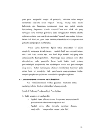 12
guru perlu mengambil sampel isi portofolio, terutama dalam rangka
memahami cara-cara siswa berpikir, bekerja, bekerja sama dalam
kelompok, dan bagaimana pemahaman siswa atas materi tertentu
berkembang. Bagaimana kriteria eksternal?Guru atau pihak lain yang
menugasi siswa membuat portofolio dapat menggunakan kriteria tertentu
untuk mengetahui cara-cara siswa „mendekati‟ masalah atau perkara tertentu.
Dalam hal demikian, guru dapat mendiskusikan kriteria itu dengan sesama
guru atau dengan pihak luar tersebut.
Waktu kapan butir-butir dipilih untuk dimasukkan ke dalam
portofolio tergantung kepada tujuan. Apabila hasil yang menjadi tujuan,
maka hasil kerja terbaik saja, atau hasil kerja terakhir saja yang perlu
dimasukkan ke dalam portofolio. Akan tetapi, kalau kemajuan siswa lebih
dipentingkan, maka portofolio harus berisi bukti- bukti tentang
perkembangan pengetahuan dan keterampilan siswa atau perkembangan
sikap siswa. Selain menilai guru sebaiknya memberikan komentar pada
setiap butir isi portofolio, baik yang berupa saran pningkatan belajar,
maupun yang berupa pujian atas prestasi siswa yang bersangkutan.
E. Contoh Pedoman Penskoran untuk Portofolio
Ada bermacam-macam bentuk pedoman penskoran untuk
menilai portofolio. Berikut ini disajikan beberapa contoh.
Contoh 1. Pedoman Penskoran Hasil Penyelidikan
1. Bukti terjadinya proses berpikir.
 Apakah siswa telah menyusun dengan rapi satuan-satuan isi
portofolio dan data dalam setiap satuan itu?
 Apakah siswa telah berusaha membuat dugaan,
menjelajah, menganalisis, mencari pola, dsb?
 