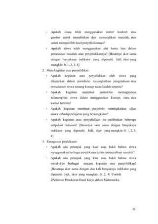 13
 Apakah siswa telah menggunakan materi konkret atau
gambar untuk menafsirkan dan memecahkan masalah, atau
untuk memperoleh hasil penyelidikannya?
 Apakah siswa telah menggunakan alat bantu lain dalam
pemecahan masalah atau penyelidikannya? [Besarnya skor sama
dengan banyaknya indikator yang dipenuhi. Jadi, skor yang
mungkin: 0, 1, 2, 3, 4]
2. Mutu kegiatan atau penyelidikan
 Apakah kegiatan atau penyelidikan oleh siswa yang
dilaporkan dalam portofolio meningkatkan pengetahuan atau
pemahaman siswa tentang konsep aatau kaidah tertentu?
 Apakah kegiatan membuat portofolio meningkatkan
keterampilan siswa dalam menggunakan konsep, cara, atau
kaidah tertentu?
 Apakah kegiatan membuat portofolio meningkatkan sikap
siswa terhadap pelajaran yang bersangkutan?
 Apakah kegiatan atau penyelidikan itu melibatkan beberapa
subpokok bahasan? [Besarnya skor sama dengan banyaknya
indikator yang dipenuhi. Jadi, skor yang mungkin: 0, 1, 2, 3,
4]
3. Keragaman pendekatan
 Apakah ada petunjuk yang kuat atau bukti bahwa siswa
menggunakan berbagai pendekatan dalam memecahkan masalah?
 Apakah ada petunjuk yang kuat atau bukti bahwa siswa
melakukan berbagai macam kegiatan atau penyelidikan?
[Besarnya skor sama dengan dua kali banyaknya indikator yang
dipenuhi. Jadi, skor yang mungkin: 0, 2, 4] Contoh
2Pedoman Penskoran Hasil Karya dalam Matematika.
 