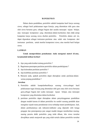 14
RANGKUMAN
Dalam dunia pendidikan, portofolio adalah kumpulan hasil karya seorang
siswa, sebagai hasil pelaksanaan tugas kinerja, yang ditentukan oleh guru atau
oleh siswa bersama guru, sebagai bagian dari uasaha mencapai tujuan belajar,
atau mencapai kompetensi yang ditentukan dalam kurikulum. Jadi, tidak setiap
kumpulan karya seorang siswa disebut portofolio. Portofolio dalam arti ini,
dapat digunakan sebagai instrumen penilaian atau salah satu komponen dari
instrumen penilaian, untuk menilai kompetensi siswa, atau menilai hasil belajar
siswa.
LATIHAN
Untuk memperdalam pemahaman Anda mengenai materi di atas,
kerjakanlah latihan berikut!
1. Apa yang anda ketahui tentang portofolio ?
2. Bagaimana penerapan penilaian portofolio dalam pembelajaran ?
3. Apa kelemahan penilaian portofolio ?
4. Apa kelebihan penilaian portofolio ?
5. Menurut anda, apakah portofolio dapat diterapkan untuk penilaian dalam
semua jenjang pendidikan ?
Jawaban
1. Portofolio adalah kumpulanhasilkarya seorang siswa,sebagai hasil
pelaksanaan tugas kinerja,yang ditentukan oleh guru atau oleh siswa bersama
guru,sebagai bagian dari usaha mencapai tujuan belajar, atau mencapai
kompetensi yang ditentukan dalam kurikulum
2. penilaian portofolio dapat diterapkan dalam penyelenggaraan pendidikan
dengan mudah karena di dalam portofolio itu sendiri seorang pendidik akan
mengukur sejauh mana pemahaman siswa terhadap materi pembelajaran. Jadi,
dalam pembuatannya ada indicator-indikator yang dipenuhi oleh tenaga
pengajar dan penerapannya pun sangat mudah dengan memberikan masing-
masing peserta didik portofolio yang telah dibuat, lalu siswa tersebut
diwajibkan untuk menjawab apa yang telah tertulis dalam portofolio tersebut
 