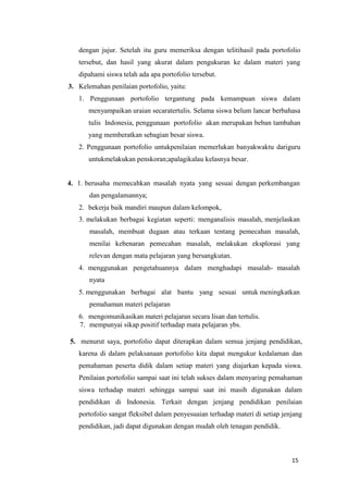 15
dengan jujur. Setelah itu guru memeriksa dengan telitihasil pada portofolio
tersebut, dan hasil yang akurat dalam pengukuran ke dalam materi yang
dipahami siswa telah ada apa portofolio tersebut.
3. Kelemahan penilaian portofolio, yaitu:
1. Penggunaan portofolio tergantung pada kemampuan siswa dalam
menyampaikan uraian secaratertulis. Selama siswa belum lancar berbahasa
tulis Indonesia, penggunaan portofolio akan merupakan beban tambahan
yang memberatkan sebagian besar siswa.
2. Penggunaan portofolio untukpenilaian memerlukan banyakwaktu dariguru
untukmelakukan penskoran;apalagikalau kelasnya besar.
4. 1. berusaha memecahkan masalah nyata yang sesuai dengan perkembangan
dan pengalamannya;
2. bekerja baik mandiri maupun dalam kelompok,
3. melakukan berbagai kegiatan seperti: menganalisis masalah, menjelaskan
masalah, membuat dugaan atau terkaan tentang pemecahan masalah,
menilai kebenaran pemecahan masalah, melakukan eksplorasi yang
relevan dengan mata pelajaran yang bersangkutan.
4. menggunakan pengetahuannya dalam menghadapi masalah- masalah
nyata
5. menggunakan berbagai alat bantu yang sesuai untuk meningkatkan
pemahaman materi pelajaran
6. mengomunikasikan materi pelajaran secara lisan dan tertulis.
7. mempunyai sikap positif terhadap mata pelajaran ybs.
5. menurut saya, portofolio dapat diterapkan dalam semua jenjang pendidikan,
karena di dalam pelaksanaan portofolio kita dapat mengukur kedalaman dan
pemahaman peserta didik dalam setiap materi yang diajarkan kepada siswa.
Penilaian portofolio sampai saat ini telah sukses dalam menyaring pemahaman
siswa terhadap materi sehingga sampai saat ini masih digunakan dalam
pendidikan di Indonesia. Terkait dengan jenjang pendidikan penilaian
portofolio sangat fleksibel dalam penyesuaian terhadap materi di setiap jenjang
pendidikan, jadi dapat digunakan dengan mudah oleh tenagan pendidik.
 