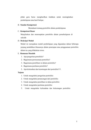 2
pihak guru harus menghasilkan tindakan untuk meningkatkan
pembelajaran atau hasil belajar.
B. Standar Kompetensi
Memahami tentang portofolio dalam pembelajaran
C. Kompetensi Dasar
Menjelaskan dan menerapakan portofolio dalam pemebelajaran di
sekolah
D. Deskripsi Modul
Modul ini merupakan modul pembelajaan yang digunakan dalam beberapa
jenjang pendidikan khususnya dalam penerapan atau pengguanaan portofolio
dalam tes yang dilakukan siswa.
E. Rumusan Masalah
1. Apa pengertian portofolio?
2. Bagaimana perencanaan portofolio?
3. Bagaimana pemiliham isi dalam portofolio?
4. Bagaimana penilaian portofolio?
5. Apa kelemahan dan keuntungan dari portofolio? F.
Tujuan
1. Untuk mengetahui pengertian portofolio
2. Untuk mengetahui perancangan dari portofolio
3. Untuk mengetahui pemilihan isi dalan portofolio
4. Untuk mengetahui penilaian portofolio
5. Untuk mengetahui kelemahan dan kekurangan portofolio
 