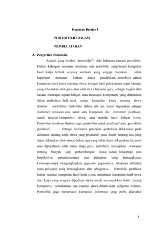 3
Kegiatan Belajar I
PORTOFOLIO DALAM
PEMBELAJARAN
A. Pengertian Portofolio
Apakah yang disebut “portofolio”? Ada beberapa macam portofolio.
Dalam kalangan seniman misalnya, ada portofolio yang berarti kumpulan
hasil karya terbaik seorang seniman, yang sengaja diadakan untuk
keperluan pameran. Dalam dunia pendidikan, portofolio adalah
kumpulan hasil karya seorang siswa, sebagai hasil pelaksanaan tugas kinerja,
yang ditentukan oleh guru atau oleh siswa bersama guru, sebagai bagian dari
uasaha mencapai tujuan belajar, atau mencapai kompetensi yang ditentukan
dalam kurikulum. Jadi, tidak setiap kumpulan karya seorang siswa
disebut portofolio. Portofolio dalam arti ini, dapat digunakan sebagai
instrumen penilaian atau salah satu komponen dari instrumen penilaian,
untuk menilai kompetensi siswa, atau menilai hasil belajar siswa.
Portofolio demikian disebut juga „portofolio untuk penilaian‟ atau „portofolio
penilaian‟. Sebagai instrumen penilaian, portofolio difokuskan pada
dokumen tentang kerja siswa yang produktif, yaitu „bukti‟ tentang apa yang
dapat dilakukan oleh siswa, bukan apa yang tidak dapat dikerjakan (dijawab
atau dipecahkan) oleh siswa. Bagi guru, portofolio menyajikan wawasan
tentang banyak segi perkembangan siswa dalam belajarnya: cara
berpikirnya, pemahamannya atas pelajaran yang bersangkutan,
kemampuannya mengungkapkan gagasan- gagasannya, sikapnya terhadap
mata pelajaran yang bersangkutan, dan sebagainya. Portofolio penilaian
bukan sekedar kumpulan hasil kerja siswa, melainkan kumpulan hasil siswa
dari kerja yang sengaja diperbuat siswa untuk menunjukkan bukti tentang
kompetensi, pemahaman, dan capaian siswa dalam mata pelajaran tertentu.
Portofolio juga merupakan kumpulan informasi yang perlu diketahui
 