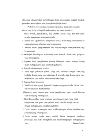 4
oleh guru sebagai bahan pertimbangan dalam menentukan langkah- langkah
perbaikan pembelajaran, atau peningkatan belajar siswa.
Portofolio siswa untuk penilaian merupakan kumpulan produksi
siswa, yang berisi berbagai jenis karya seorang siswa, misalnya:
1. Hasil proyek, penyelidikan, atau praktik siswa, yang disajikan secara
tertulis atau dengan penjelasan tertulis
2. Gambar atau laporan hasil pengamatan siswa, dalam rangka melaksanakan
tugas untuk mata pelajaran yang bersangkutan
3. Analisis situasi yang berkaitan atau relevan dengan mata pelajaran yang
bersangkutan
4. Deskripsi dan diagram pemecahan suatu masalah, dalam mata pelajaran
yang bersangkutan
5. Laporan hasil penyelidikan tentang hubungan antara konsep- konsep
dalam mata pelajaran atau antarmata-pelajaran
6. Penyelesaian soal-soal terbuka
7. Hasil tugas pekerjaan rumah yang khas, misalnya dengan cara yang
berbeda dengan cara yang diajarkan di sekolah, atau dengan cara yang
berbeda dari cara pilihan teman-teman sekelasnya
8. Laporan kerja kelompok
9. Hasil kerja siswa yang diperoleh dengan menggunakan alat rekam video,
alat rekam audio, dan komputer.
10.Fotokopi surat piagam atau tanda penghargaan yang pernah diterima
oleh siswa yang bersangkutan.
11.Hasil karya dalam mata pelajaran yang bersangkutan, yang tidak
ditugas-kan oleh guru (atas pilihan siswa sendiri, tetapi relevan
dengan mata pelajaran yang bersangkutan)
12. Cerita tentang kesenangan atau ketidaksenangan siswa terhadap mata
pelajaran yang bersangkutan
13. Cerita tentang usaha siswa sendiri dalam mengatasi hambatan
psikologis, atau usaha peningkatan diri, dalam mempelajari mata pelajaran
yang bersangkutan.
 