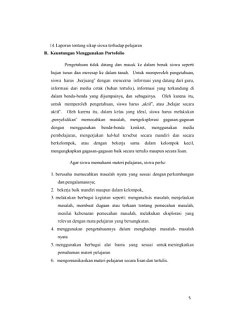5
14.Laporan tentang sikap siswa terhadap pelajaran
B. Keuntungan Menggunakan Portofolio
Pengetahuan tidak datang dan masuk ke dalam benak siswa seperti
hujan turun dan meresap ke dalam tanah. Untuk memperoleh pengetahuan,
siswa harus „berjuang‟ dengan mencerna informasi yang datang dari guru,
informasi dari media cetak (bahan tertulis), informasi yang terkandung di
dalam benda-benda yang dijumpainya, dan sebagainya. Oleh karena itu,
untuk memperoleh pengetahuan, siswa harus „aktif‟, atau „belajar secara
aktif‟. Oleh karena itu, dalam kelas yang ideal, siswa harus melakukan
„penyelidikan‟ memecahkan masalah, mengeksplorasi gagasan-gagasan
dengan menggunakan benda-benda konkret, menggunakan media
pembelajaran, mengerjakan hal-hal tersebut secara mandiri dan secara
berkelompok, atau dengan bekerja sama dalam kelompok kecil,
mengungkapkan gagasan-gagasan baik secara tertulis maupun secara lisan.
Agar siswa memahami materi pelajaran, siswa perlu:
1. berusaha memecahkan masalah nyata yang sesuai dengan perkembangan
dan pengalamannya;
2. bekerja baik mandiri maupun dalam kelompok,
3. melakukan berbagai kegiatan seperti: menganalisis masalah, menjelaskan
masalah, membuat dugaan atau terkaan tentang pemecahan masalah,
menilai kebenaran pemecahan masalah, melakukan eksplorasi yang
relevan dengan mata pelajaran yang bersangkutan.
4. menggunakan pengetahuannya dalam menghadapi masalah- masalah
nyata
5. menggunakan berbagai alat bantu yang sesuai untuk meningkatkan
pemahaman materi pelajaran
6. mengomunikasikan materi pelajaran secara lisan dan tertulis.
 