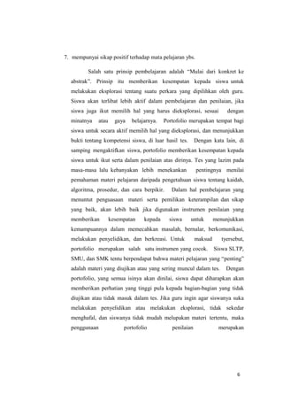 6
7. mempunyai sikap positif terhadap mata pelajaran ybs.
Salah satu prinsip pembelajaran adalah “Mulai dari konkret ke
abstrak”. Prinsip itu memberikan kesempatan kepada siswa untuk
melakukan eksplorasi tentang suatu perkara yang dipilihkan oleh guru.
Siswa akan terlibat lebih aktif dalam pembelajaran dan penilaian, jika
siswa juga ikut memilih hal yang harus dieksplorasi, sesuai dengan
minatnya atau gaya belajarnya. Portofolio merupakan tempat bagi
siswa untuk secara aktif memilih hal yang dieksplorasi, dan menunjukkan
bukti tentang kompetensi siswa, di luar hasil tes. Dengan kata lain, di
samping mengaktifkan siswa, portofolio memberikan kesempatan kepada
siswa untuk ikut serta dalam penilaian atas dirinya. Tes yang lazim pada
masa-masa lalu kebanyakan lebih menekankan pentingnya menilai
pemahaman materi pelajaran daripada pengetahuan siswa tentang kaidah,
algoritma, prosedur, dan cara berpikir. Dalam hal pembelajaran yang
menuntut penguasaan materi serta pemilikan keterampilan dan sikap
yang baik, akan lebih baik jika digunakan instrumen penilaian yang
memberikan kesempatan kepada siswa untuk menunjukkan
kemampuannya dalam memecahkan masalah, bernalar, berkomunikasi,
melakukan penyelidikan, dan berkreasi. Untuk maksud tyersebut,
portofolio merupakan salah satu instrumen yang cocok. Siswa SLTP,
SMU, dan SMK tentu berpendapat bahwa materi pelajaran yang “penting”
adalah materi yang diujikan atau yang sering muncul dalam tes. Dengan
portofolio, yang semua isinya akan dinilai, siswa dapat diharapkan akan
memberikan perhatian yang tinggi pula kepada bagian-bagian yang tidak
diujikan atau tidak masuk dalam tes. Jika guru ingin agar siswanya suka
melakukan penyelidikan atau melakukan eksplorasi, tidak sekedar
menghafal, dan siswanya tidak mudah melupakan materi tertentu, maka
penggunaan portofolio penilaian merupakan
 