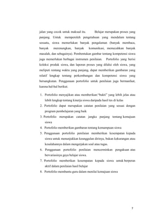 7
jalan yang cocok untuk maksud itu. Belajar merupakan proses yang
panjang. Untuk memperoleh pengetahuan yang mendalam tentang
sesuatu, siswa memerlukan banyak pengalaman (banyak membaca,
banyak merenungkan, banyak komunikasi, memecahkan banyak
masalah, dan sebagainya). Pembentukan gambar tentang kompetensi siswa
juga memerlukan berbagai instrumen penilaian. Portofolio yang berisi
koleksi produk siswa, dan laporan proses yang dilalui oleh siswa, yang
meliputi rentang waktu yang panjang, dapat memberikan gambaran yang
relatif lengkap tentang perkembangan dan kompetensi siswa yang
bersangkutan. Penggunaan portofolio untuk penilaian juga bermanfaat,
karena hal-hal berikut.
1. Portofolio menyajikan atau memberikan:“bukti” yang lebih jelas atau
lebih lengkap tentang kinerja siswa daripada hasil tes di kelas
2. Portofolio dapat merupakan catatan penilaian yang sesuai dengan
program pembelajaran yang baik
3. Portofolio merupakan catatan jangka panjang tentang kemajuan
siswa
4. Portofolio memberikan gambaran tentang kemampuan siswa
5. Penggunaan portofolio penilaian memberikan kesempatan kepada
siswa untuk menunjukkan keunggulan dirinya, bukan kekurangan atau
kesalahannya dalam mengerjakan soal atau tugas.
6. Penggunaan portofolio penilaian mencerminkan pengakuan atas
bervariasinya gaya belajar siswa.
7. Portofolio memberikan kesempatan kepada siswa untuk berperan
aktif dalam penilaian hasil belajar
8. Portofolio membantu guru dalam menilai kemajuan siswa
 