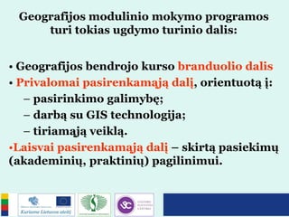 Geografijos modulinio mokymo programos
turi tokias ugdymo turinio dalis:
• Geografijos bendrojo kurso branduolio dalis
• Privalomai pasirenkamąją dalį, orientuotą į:
– pasirinkimo galimybę;
– darbą su GIS technologija;
– tiriamąją veiklą.
•Laisvai pasirenkamąją dalį – skirtą pasiekimų
(akademinių, praktinių) pagilinimui.
 