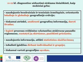 11-12 kl. diagnostine užduotimi siekiama išsiaiškinti, kaip
mokiniai geba:
• naudojantis bendraisiais ir teminiais žemėlapiais, orientuotis
lokalioje ir globalioje geografinėje erdvėje;
• tinkamai atrinkti, analizuoti geografinę informaciją, daryti
išvadas;
• lyginti procesus reiškinius vykstančius atskiruose pasaulio
regionuose, nustatyti jų skirtumus, paaiškinti priežastis;
• naudojantis informacija, atlikti statistinius skaičiavimus;
• tobulinti įgūdžius dirbant individualiai ir grupėje;
• tinkamai vartoti geografijos sąvokas.
 