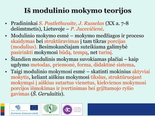 Iš modulinio mokymo teorijos
• Pradininkai S. Postlethwaite, J. Russelas (XX a. 7-8
dešimtmetis), Lietuvoje – P. Jucevičienė.
• Modulinio mokymo esmė – mokymo medžiagos ir proceso
skaidymas bei struktūravimas į tam tikras porcijas
(modulius). Besimokančiajam suteikiama galimybė
pasirinkti mokymosi būdą, tempą, net turinį.
• Šiandien modulinis mokymas suvokiamas plačiai – kaip
ugdymo metodas, priemonė, forma, didaktinė sistema.
• Taigi modulinio mokymosi esmė – skatinti mokinius aktyviai
mokytis, keliant aiškius mokymosi tikslus, struktūruojant
mokymąsi į aiškius sutartus vienetus, kiekvienos mokymosi
porcijos išmokimas ir įvertinimas bei grįžtamojo ryšio
gavimas (Š. Gerulaitis).
 