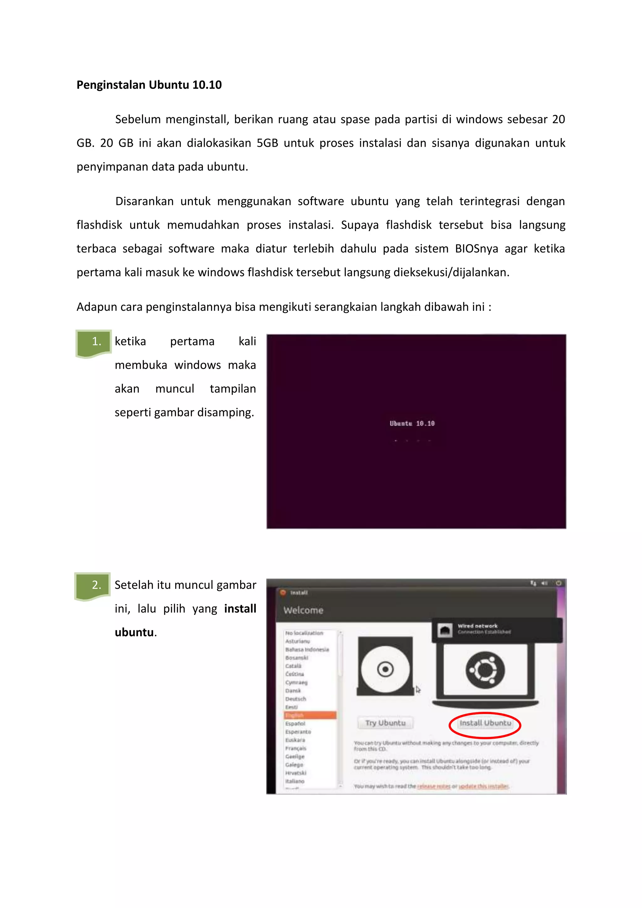 Penginstalan Ubuntu 10.10
Sebelum menginstall, berikan ruang atau spase pada partisi di windows sebesar 20
GB. 20 GB ini akan dialokasikan 5GB untuk proses instalasi dan sisanya digunakan untuk
penyimpanan data pada ubuntu.
Disarankan untuk menggunakan software ubuntu yang telah terintegrasi dengan
flashdisk untuk memudahkan proses instalasi. Supaya flashdisk tersebut bisa langsung
terbaca sebagai software maka diatur terlebih dahulu pada sistem BIOSnya agar ketika
pertama kali masuk ke windows flashdisk tersebut langsung dieksekusi/dijalankan.
Adapun cara penginstalannya bisa mengikuti serangkaian langkah dibawah ini :
1. ketika pertama kali
membuka windows maka
akan muncul tampilan
seperti gambar disamping.
2. Setelah itu muncul gambar
ini, lalu pilih yang install
ubuntu.
 