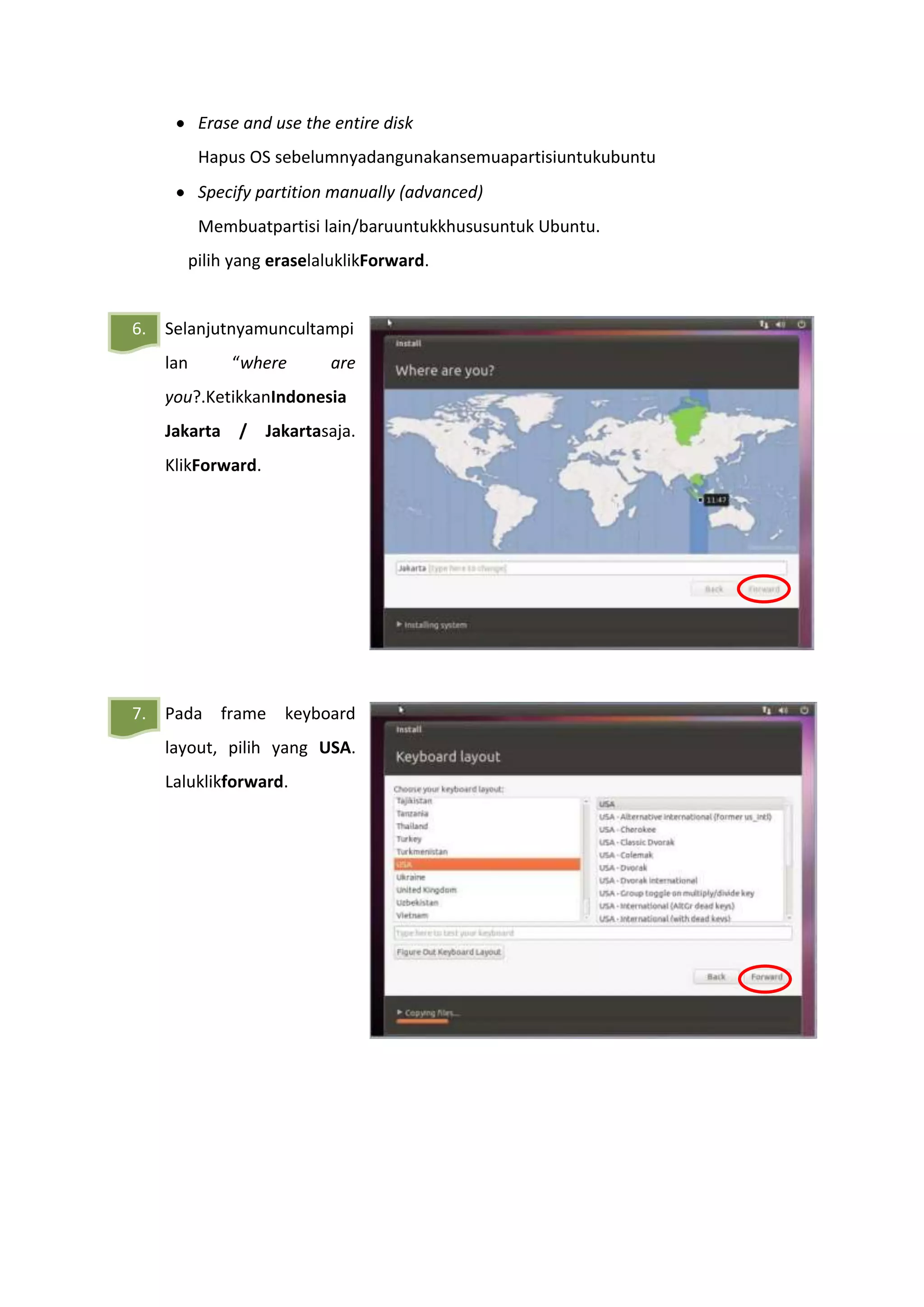 Erase and use the entire disk
Hapus OS sebelumnyadangunakansemuapartisiuntukubuntu
Specify partition manually (advanced)
Membuatpartisi lain/baruuntukkhususuntuk Ubuntu.
pilih yang eraselaluklikForward.
6. Selanjutnyamuncultampi
lan “where are
you?.KetikkanIndonesia
Jakarta / Jakartasaja.
KlikForward.
7. Pada frame keyboard
layout, pilih yang USA.
Laluklikforward.
 