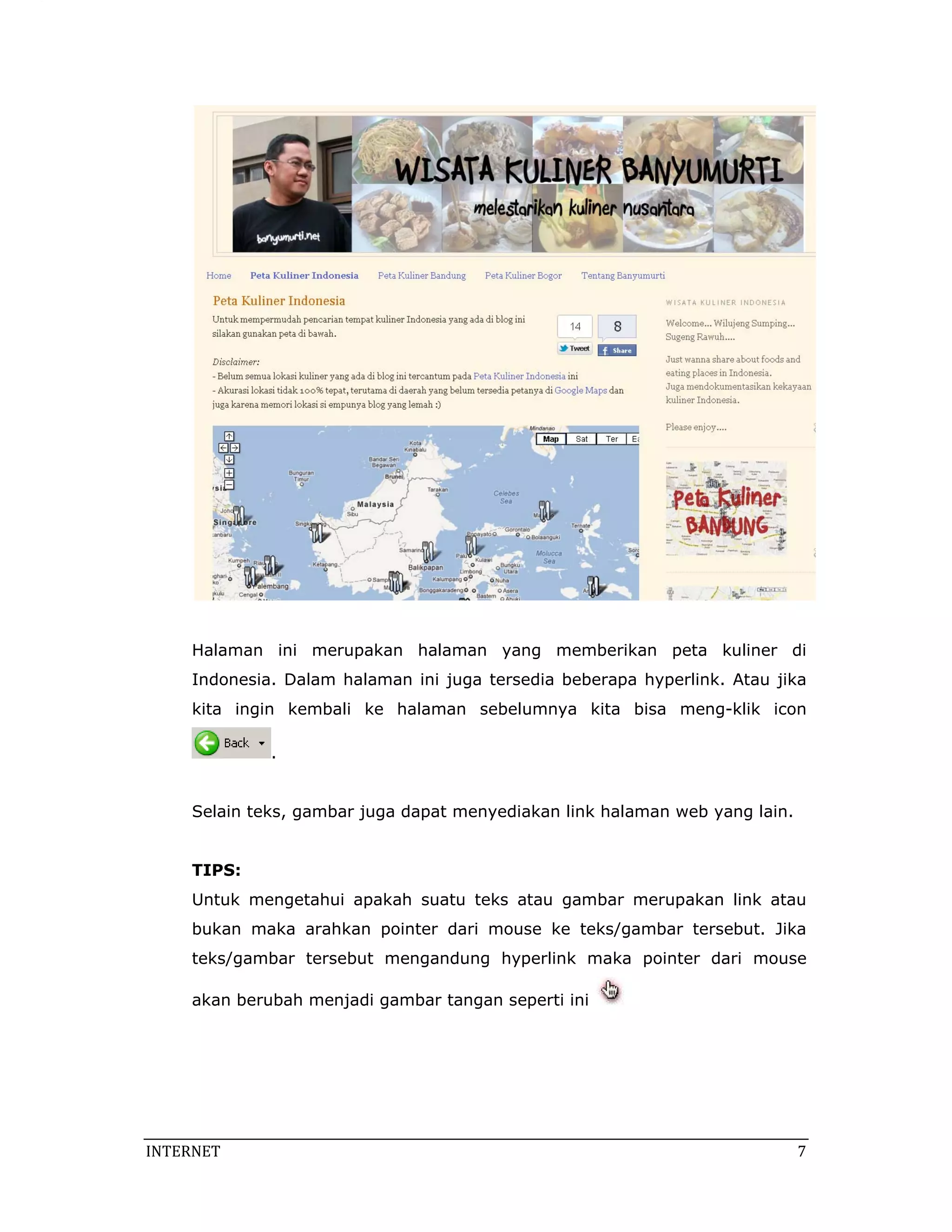 Halaman ini merupakan halaman yang memberikan peta kuliner di
     Indonesia. Dalam halaman ini juga tersedia beberapa hyperlink. Atau jika
     kita ingin kembali ke halaman sebelumnya kita bisa meng-klik icon

              .


     Selain teks, gambar juga dapat menyediakan link halaman web yang lain.


     TIPS:
     Untuk mengetahui apakah suatu teks atau gambar merupakan link atau
     bukan maka arahkan pointer dari mouse ke teks/gambar tersebut. Jika
     teks/gambar tersebut mengandung hyperlink maka pointer dari mouse

     akan berubah menjadi gambar tangan seperti ini




INTERNET                                                                       7 
 
