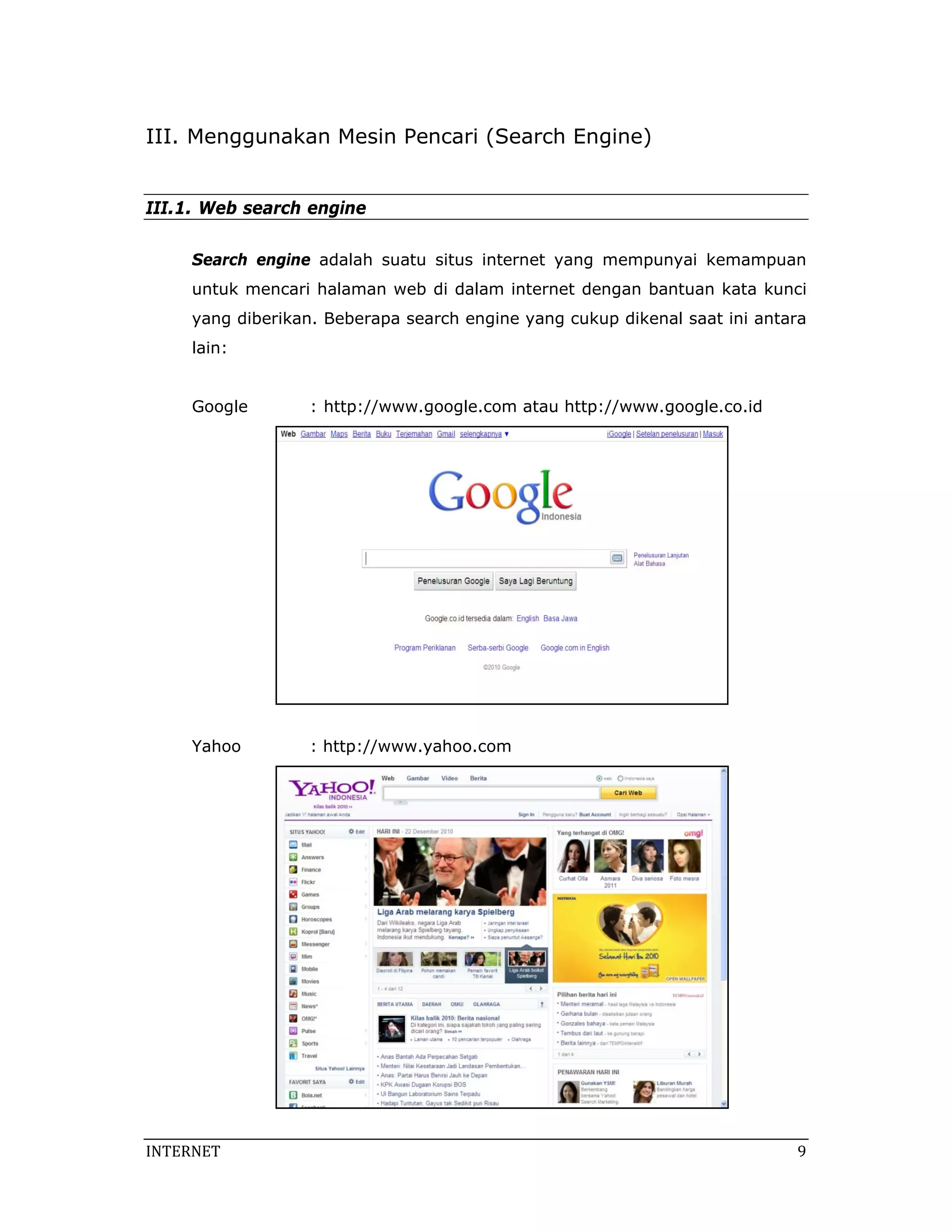 III. Menggunakan Mesin Pencari (Search Engine)


III.1. Web search engine

     Search engine adalah suatu situs internet yang mempunyai kemampuan
     untuk mencari halaman web di dalam internet dengan bantuan kata kunci
     yang diberikan. Beberapa search engine yang cukup dikenal saat ini antara
     lain:


     Google        : http://www.google.com atau http://www.google.co.id




     Yahoo         : http://www.yahoo.com




INTERNET                                                                     9 
 