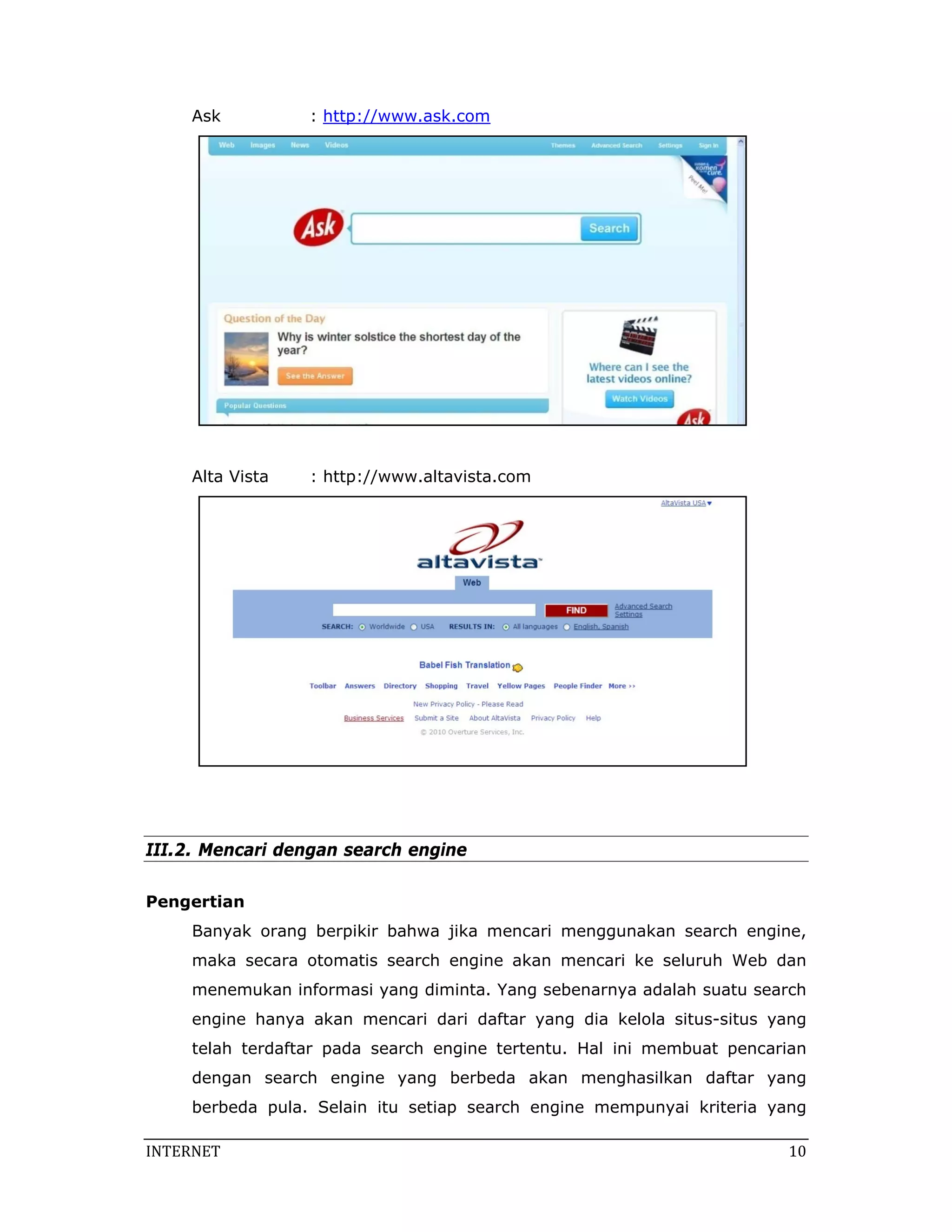 Ask          : http://www.ask.com




     Alta Vista   : http://www.altavista.com




III.2. Mencari dengan search engine

Pengertian
     Banyak orang berpikir bahwa jika mencari menggunakan search engine,
     maka secara otomatis search engine akan mencari ke seluruh Web dan
     menemukan informasi yang diminta. Yang sebenarnya adalah suatu search
     engine hanya akan mencari dari daftar yang dia kelola situs-situs yang
     telah terdaftar pada search engine tertentu. Hal ini membuat pencarian
     dengan search engine yang berbeda akan menghasilkan daftar yang
     berbeda pula. Selain itu setiap search engine mempunyai kriteria yang

INTERNET                                                                 10 
 