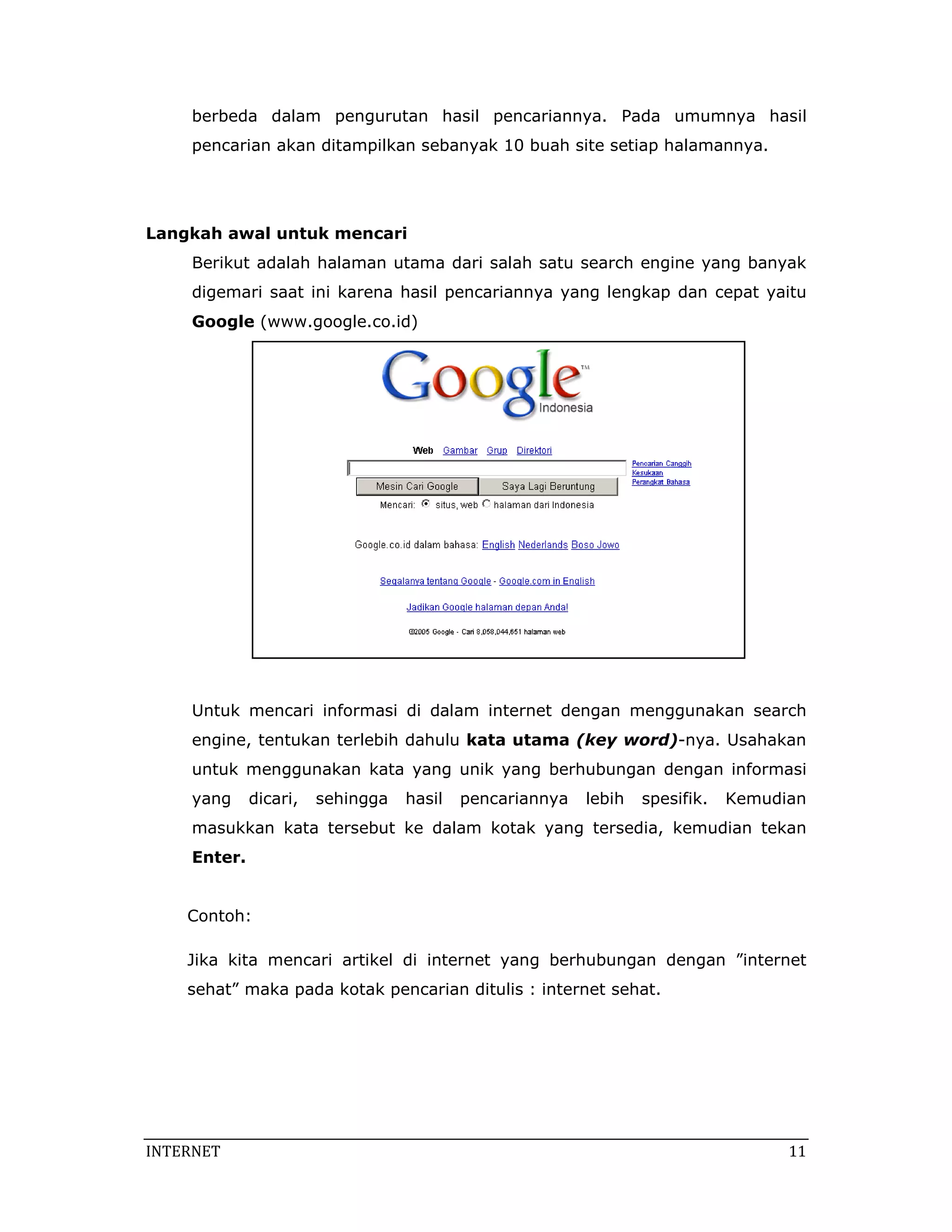 berbeda dalam pengurutan hasil pencariannya. Pada umumnya hasil
     pencarian akan ditampilkan sebanyak 10 buah site setiap halamannya.




Langkah awal untuk mencari
     Berikut adalah halaman utama dari salah satu search engine yang banyak
     digemari saat ini karena hasil pencariannya yang lengkap dan cepat yaitu
     Google (www.google.co.id)




     Untuk mencari informasi di dalam internet dengan menggunakan search
     engine, tentukan terlebih dahulu kata utama (key word)-nya. Usahakan
     untuk menggunakan kata yang unik yang berhubungan dengan informasi
     yang     dicari,   sehingga   hasil   pencariannya   lebih   spesifik.   Kemudian
     masukkan kata tersebut ke dalam kotak yang tersedia, kemudian tekan
     Enter.


    Contoh:

    Jika kita mencari artikel di internet yang berhubungan dengan ”internet
    sehat” maka pada kotak pencarian ditulis : internet sehat.




INTERNET                                                                            11 
 
