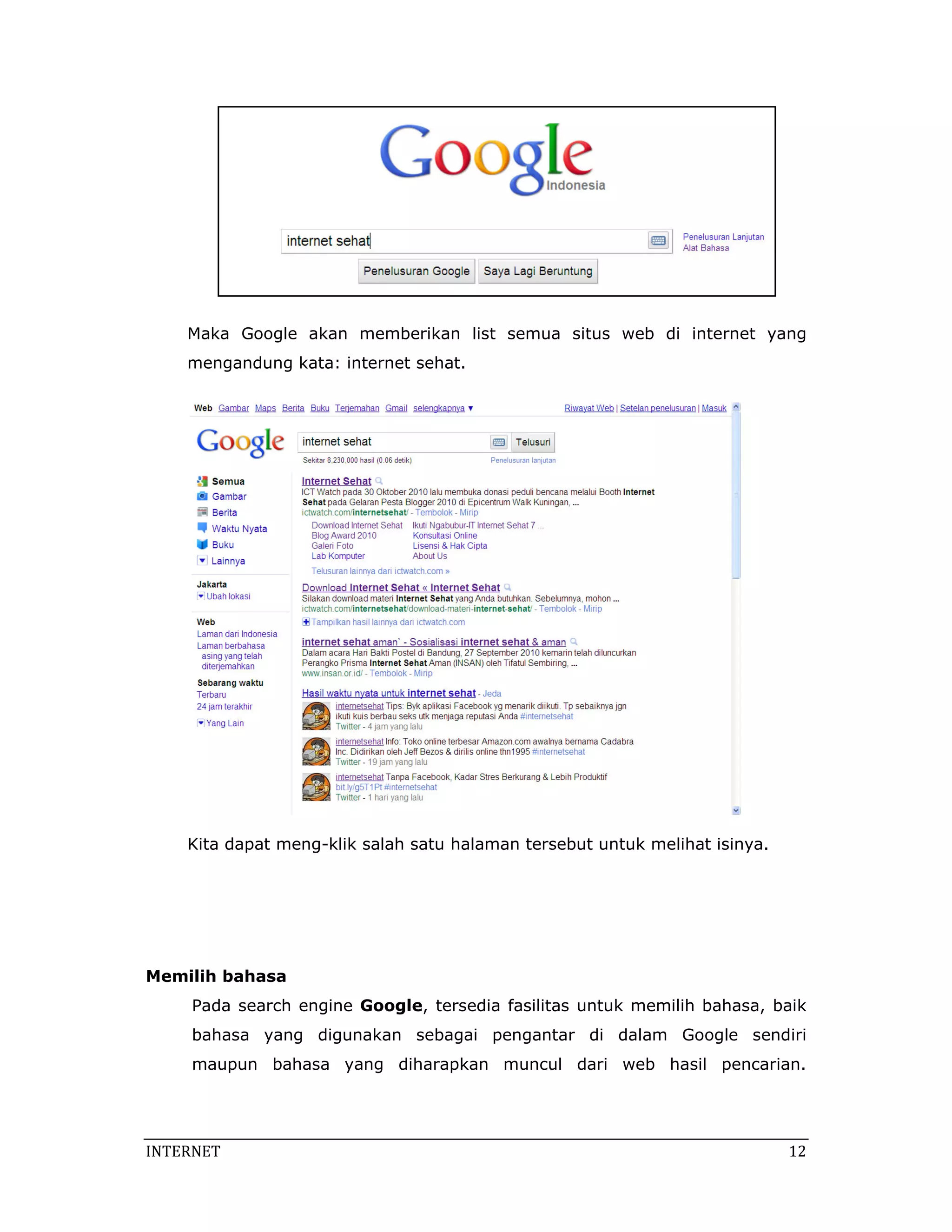 Maka Google akan memberikan list semua situs web di internet yang
    mengandung kata: internet sehat.




    Kita dapat meng-klik salah satu halaman tersebut untuk melihat isinya.




Memilih bahasa
     Pada search engine Google, tersedia fasilitas untuk memilih bahasa, baik
     bahasa yang digunakan sebagai pengantar di dalam Google sendiri
     maupun bahasa yang diharapkan muncul dari web hasil pencarian.




INTERNET                                                                      12 
 